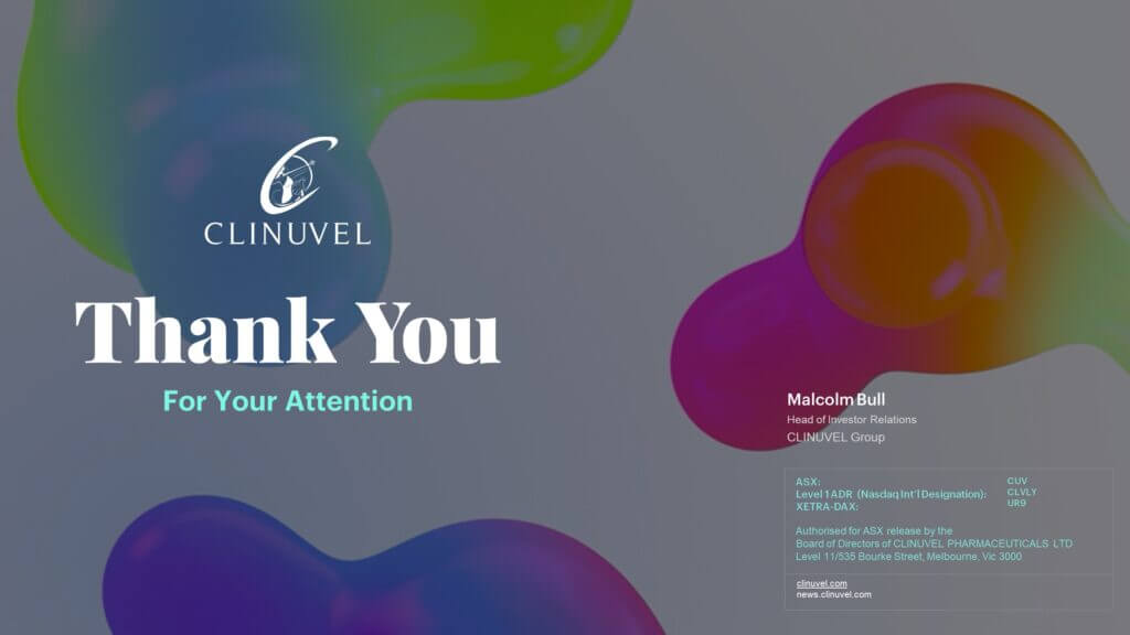 Authorised for ASX release by the Board of Directors of CLINUVEL PHARMACEUTICALS LTD About CLINUVEL PHARMACEUTICALS LIMITED CLINUVEL PHARMACEUTICALS LTD (ASX: CUV; NASDAQ INTERNATIONAL DESIGNATION ADR: CLVLY; XETRA-DAX: UR9) is a global and diversified biopharmaceutical company focused on developing and commercialising treatments for patients with genetic, metabolic, and life-threatening disorders, as well as healthcare solutions for the general population. As pioneers in photomedicine and understanding the interaction of light and human biology, CLINUVEL’s research and development has led to innovative treatments for patient populations with a clinical need for systemic photoprotection, DNA repair and acute or life-threatening conditions. These patient groups range in size from 5,000 to 45 million worldwide. CLINUVEL’s lead compound, SCENESSE® (afamelanotide 16mg), was approved by the European Commission in 2014, the US Food and Drug Administration in 2019, and the Australian Therapeutic Goods Administration in 2020 for the prevention of phototoxicity (anaphylactoid reactions and burns) in adult patients with erythropoietic protoporphyria (EPP). More information on EPP can be found at http://www.epp.care. Headquartered in Melbourne, Australia, CLINUVEL has operations in Europe, Singapore, and the USA. For more information please go to http://www.clinuvel.com.   SCENESSE® and PRÉNUMBRA® are two of several registered trademarks of CLINUVEL PHARMACEUTICALS LTD.