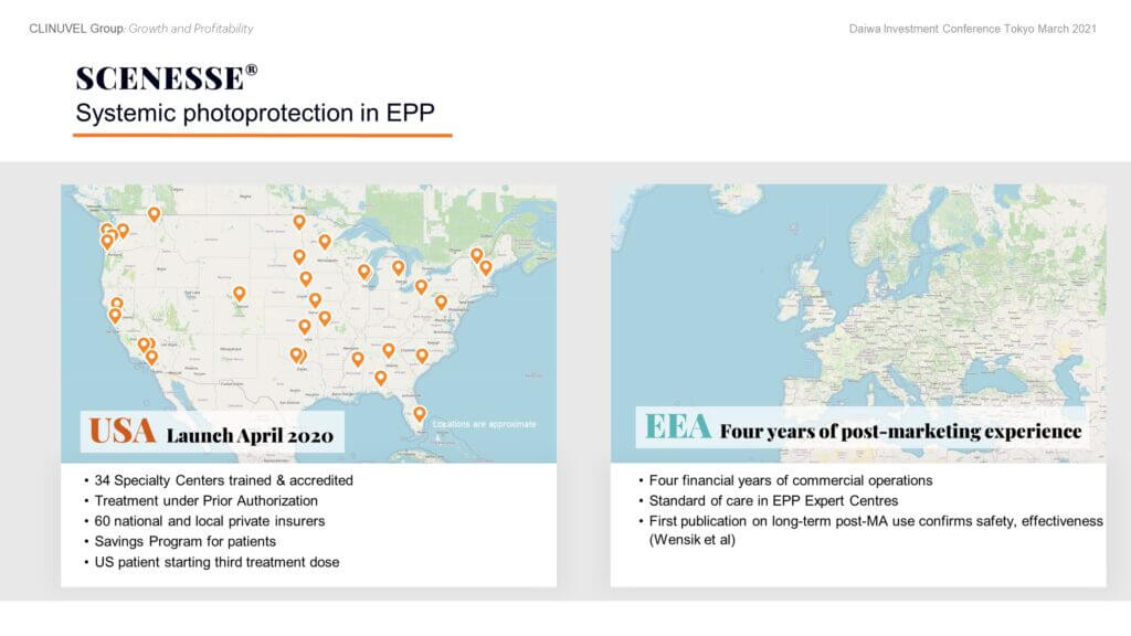 We first distributed SCENESSE® for EPP in Italy in 2010 and Switzerland in 2012 under special access programs. First supply under the EMA approval followed in June 2016 and under FDA approval in April 2020. In the US, we distribute largely through certified dermatologists. We have trained and accredited 34 Specialty Centers compared to 30 planned by the end of 2021. Treatment under Prior Authorization means each patient confirms insurance coverage before treatment by their Specialty Center. Additionally, Centers require confirmation from the insurer of the treatment codes to charge for the medical consultation and drug administration. A Savings Program is operating for US EPP patients working off individual Insurance Plans. The US label allows one implant every two months. Distribution in Europe is through EPP Expert Centres, trained and accredited by CLINUVEL. Demand for SCENESSE® in Europe has been strong with patient retention of 94 to 97% in the European Economic Area. COVID impacted the treatment of EPP patients in March to May 2020 when a few centres were not able to provide treatment due to priority to COVID patients, and some EPP patients could not travel to get treatment. Since then, notwithstanding the risk of new waves of COVID, treatment has largely normalised in Europe.   SCENESSE® was approved by the Australian Therapeutic Goods Administration (TGA) in October 2020 for the prevention of phototoxicity in adult patients with EPP and granted market access in Israel as a first line treatment for the prevention of phototoxicity in adult patients with EPP in February 2021. We are committed to facilitating treatment access to SCENESSE® for EPP patients worldwide.