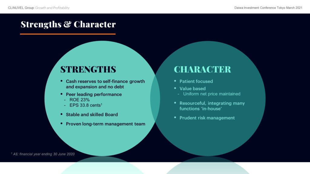 CLINUVEL’s cash reserves cover more than three years of expenses and are sufficient to finance planned organic growth. We have no debt and have not raised new capital since March 2016. Unlike many biotech companies in the coronavirus pandemic environment, we have not diluted shareholders at a discount to support business operations. Our performance is peer leading with return on equity of 23% and earnings per share of A$0.338 in 2019/20.   CLINUVEL is patient focused and values based, with a tenacious culture. We are resourceful, undertaking many functions ‘in-house’ that are typically outsourced by other pharmaceutical firms. We have a prudent approach to risk management and are deliberate and strategic. These characteristics are reflected in: a long-term strategy to develop and commercialise a novel technology for an unmet medical need; the economic management of expenses to develop SCENESSE® for A$154 million, far less than the US$1-2 billion typically required to develop a new drug; self-management of the development of SCENESSE®, clinical studies, liaison with regulators and distribution of SCENESSE®; and the accumulation of cash reserves to manage adversity in all economic conditions. These strengths and characteristics benefit shareholders by supporting the long-term value of the Company and underpin the business as it implements its forward strategy to grow the commercial operations based on SCENESSE® and diversify into new indications.